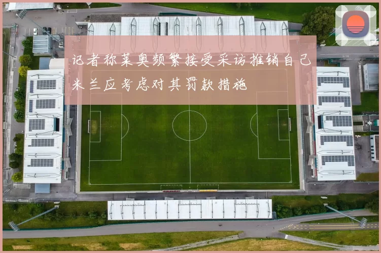 记者称莱奥频繁接受采访推销自己米兰应考虑对其罚款措施