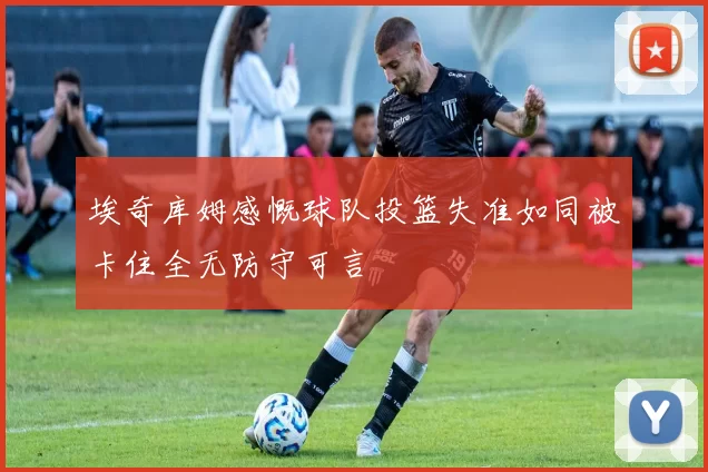 埃奇库姆感慨球队投篮失准如同被卡住全无防守可言