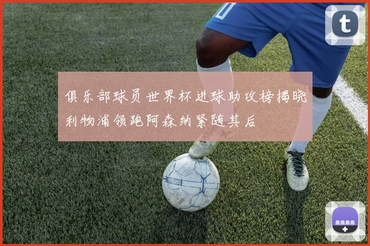 俱乐部球员世界杯进球助攻榜揭晓利物浦领跑阿森纳紧随其后