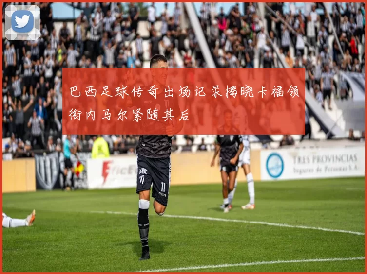 巴西足球传奇出场记录揭晓卡福领衔内马尔紧随其后