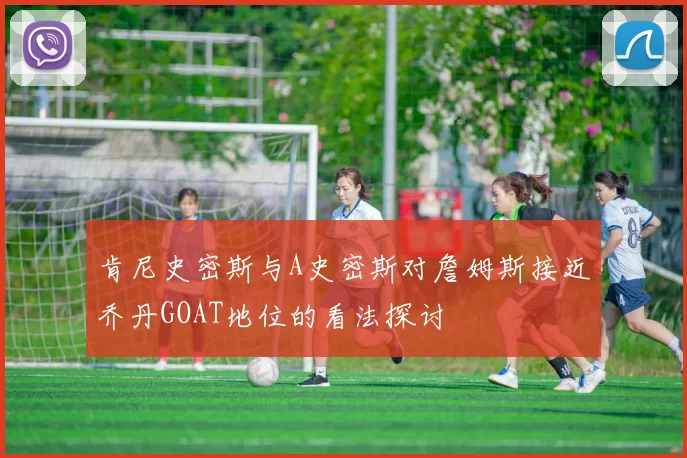 肯尼史密斯与A史密斯对詹姆斯接近乔丹GOAT地位的看法探讨