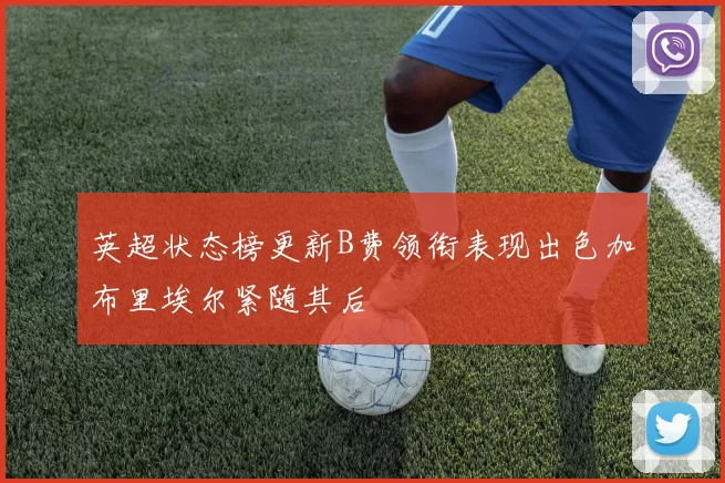 英超状态榜更新B费领衔表现出色加布里埃尔紧随其后