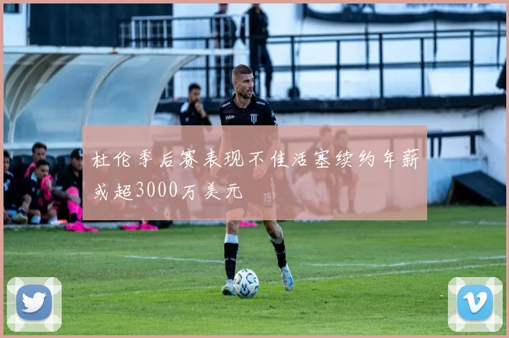 杜伦季后赛表现不佳活塞续约年薪或超3000万美元