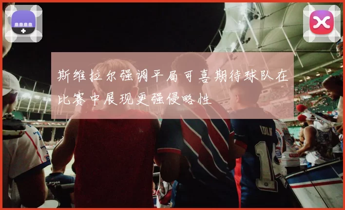 斯维拉尔强调平局可喜期待球队在比赛中展现更强侵略性