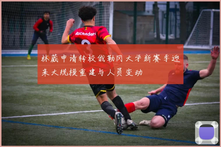 林葳申请转校俄勒冈大学新赛季迎来大规模重建与人员变动