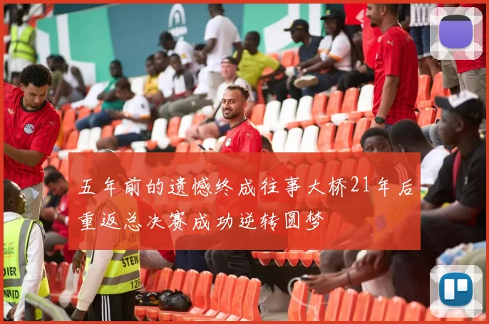 五年前的遗憾终成往事大桥21年后重返总决赛成功逆转圆梦
