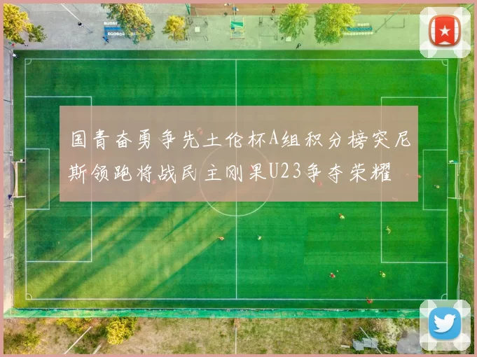 国青奋勇争先土伦杯A组积分榜突尼斯领跑将战民主刚果U23争夺荣耀