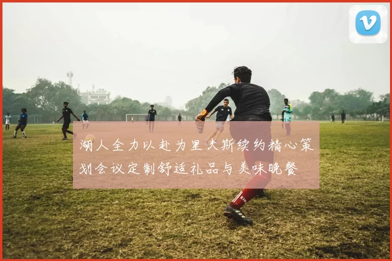 湖人全力以赴为里夫斯续约精心策划会议定制舒适礼品与美味晚餐