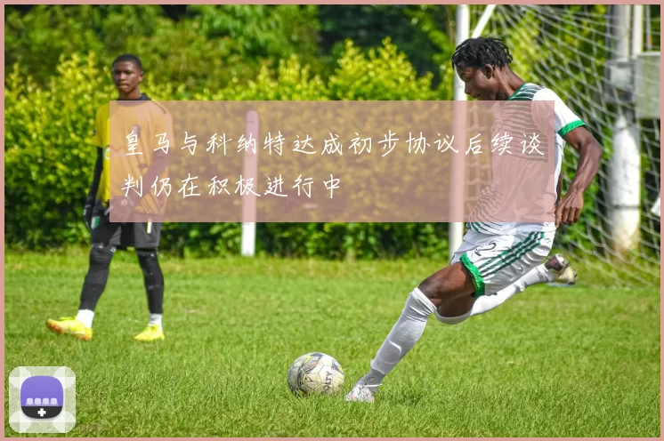 皇马与科纳特达成初步协议后续谈判仍在积极进行中