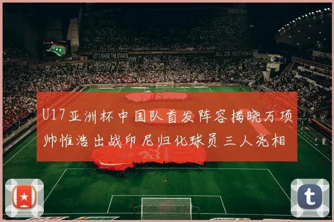 U17亚洲杯中国队首发阵容揭晓万项帅惟浩出战印尼归化球员三人亮相