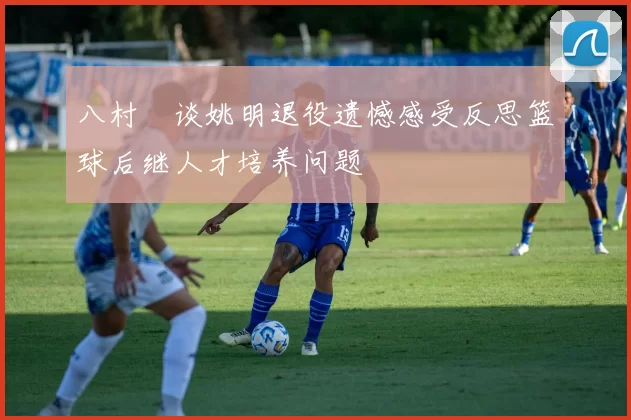 八村塁谈姚明退役遗憾感受反思篮球后继人才培养问题