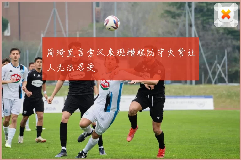 周琦直言索汉表现糟糕防守失常让人无法忍受