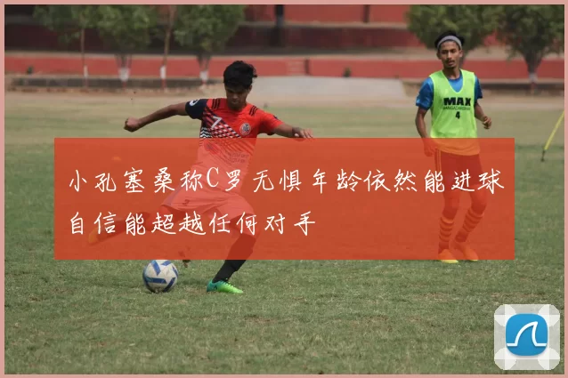 小孔塞桑称C罗无惧年龄依然能进球自信能超越任何对手