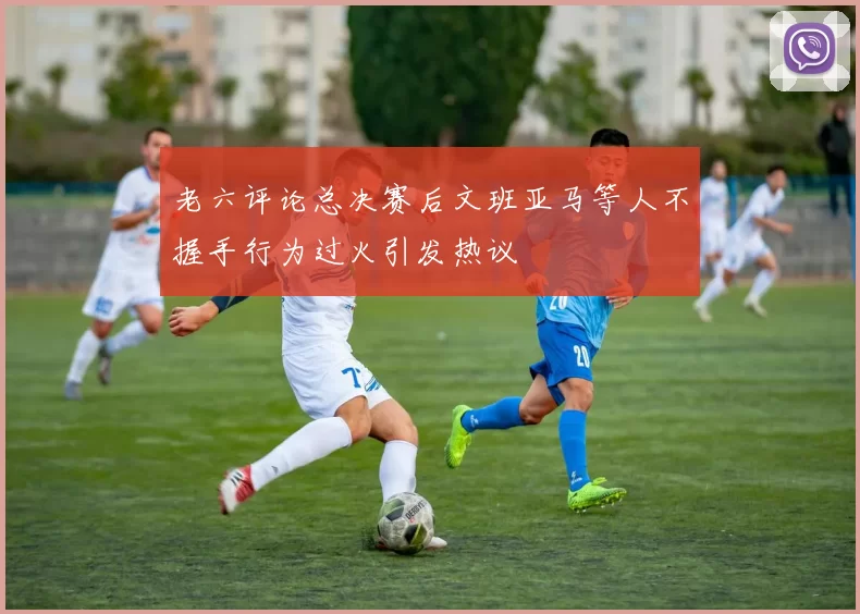 老六评论总决赛后文班亚马等人不握手行为过火引发热议
