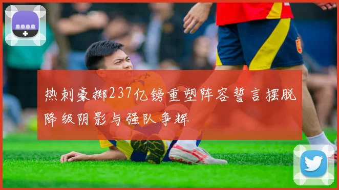 热刺豪掷237亿镑重塑阵容誓言摆脱降级阴影与强队争辉