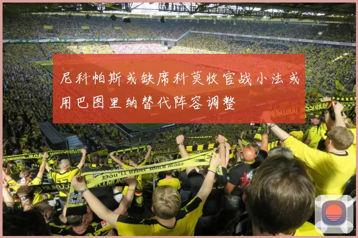 尼科帕斯或缺席科莫收官战小法或用巴图里纳替代阵容调整