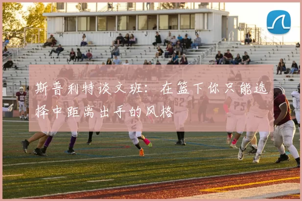 斯普利特谈文班：在篮下你只能选择中距离出手的风格