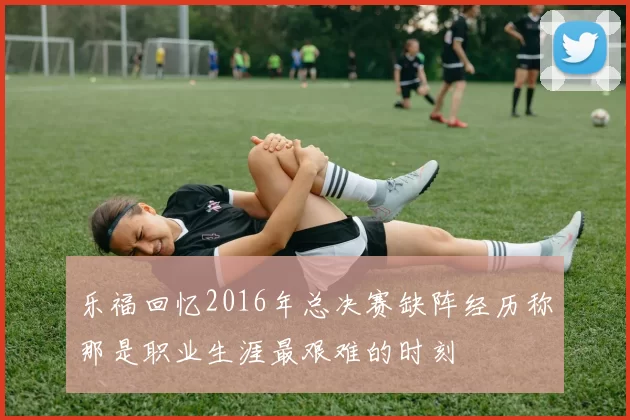 乐福回忆2016年总决赛缺阵经历称那是职业生涯最艰难的时刻