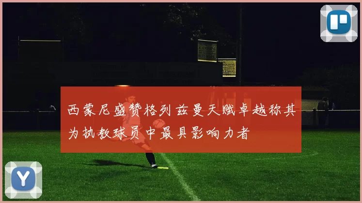西蒙尼盛赞格列兹曼天赋卓越称其为执教球员中最具影响力者