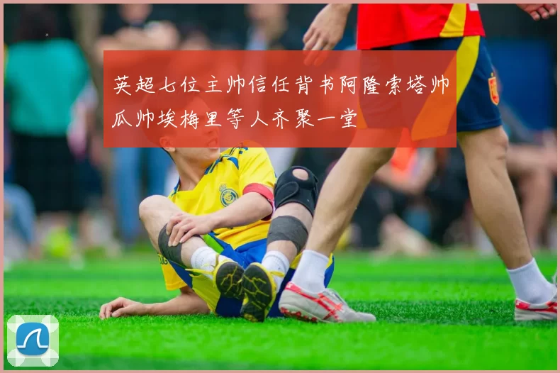 英超七位主帅信任背书阿隆索塔帅瓜帅埃梅里等人齐聚一堂