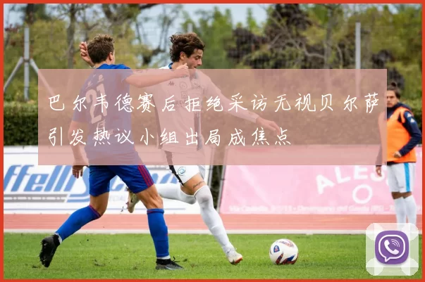 巴尔韦德赛后拒绝采访无视贝尔萨引发热议小组出局成焦点
