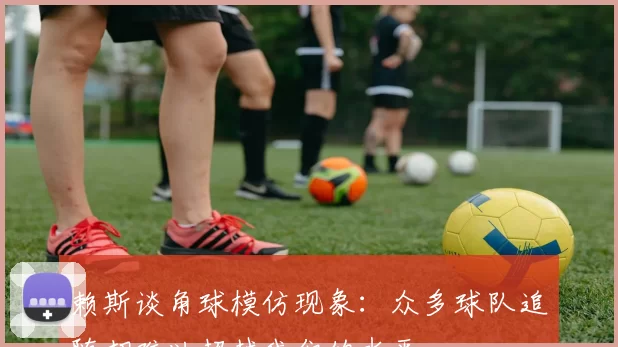 赖斯谈角球模仿现象：众多球队追随却难以超越我们的水平