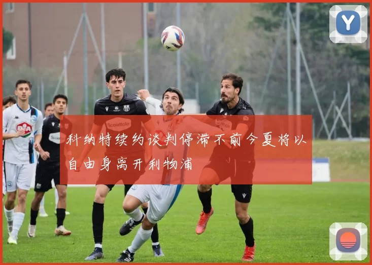 科纳特续约谈判停滞不前今夏将以自由身离开利物浦