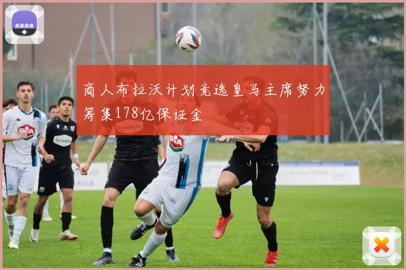 商人布拉沃计划竞选皇马主席努力筹集178亿保证金