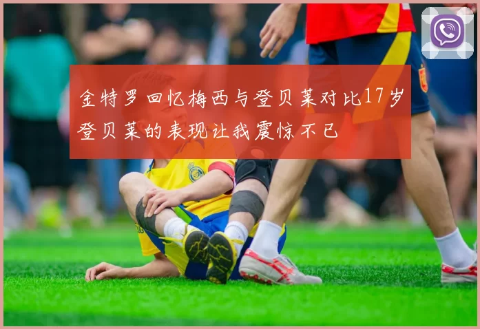 金特罗回忆梅西与登贝莱对比17岁登贝莱的表现让我震惊不已