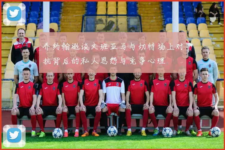 乔约翰逊谈文班亚马与切特场上对抗背后的私人恩怨与竞争心理